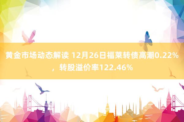 黄金市场动态解读 12月26日福莱转债高潮0.22%，转股溢价率122.46%