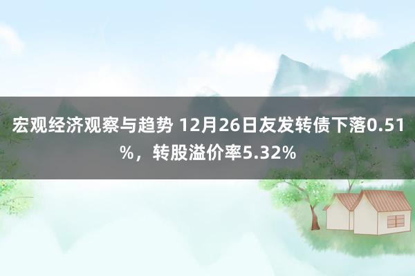 宏观经济观察与趋势 12月26日友发转债下落0.51%，转股溢价率5.32%