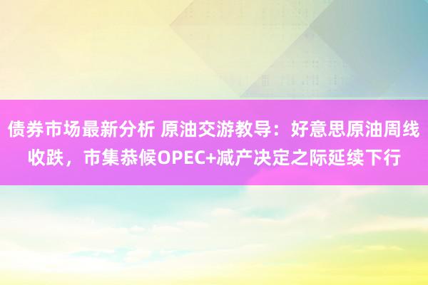 债券市场最新分析 原油交游教导：好意思原油周线收跌，市集恭候OPEC+减产决定之际延续下行