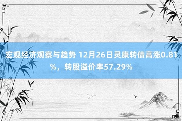 宏观经济观察与趋势 12月26日灵康转债高涨0.81%，转股溢价率57.29%