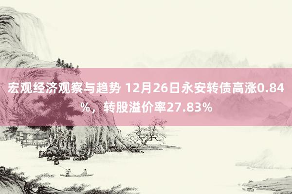 宏观经济观察与趋势 12月26日永安转债高涨0.84%，转股溢价率27.83%