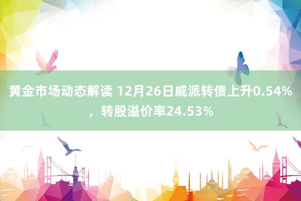 黄金市场动态解读 12月26日威派转债上升0.54%，转股溢价率24.53%