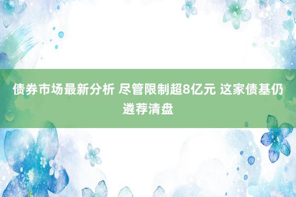 债券市场最新分析 尽管限制超8亿元 这家债基仍遴荐清盘