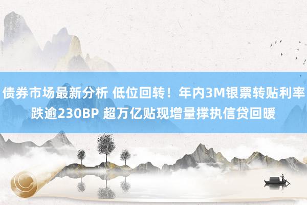 债券市场最新分析 低位回转！年内3M银票转贴利率跌逾230BP 超万亿贴现增量撑执信贷回暖