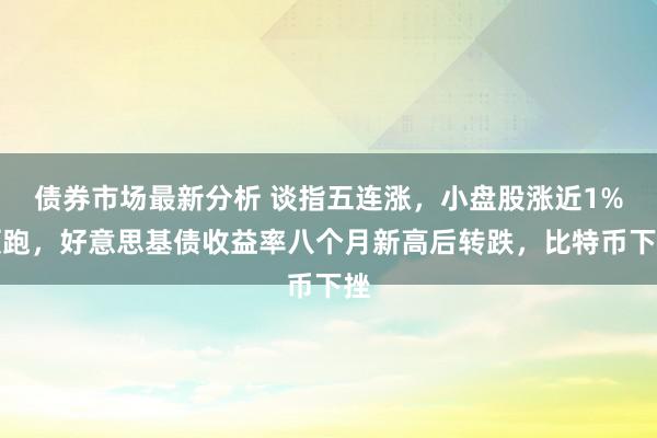 债券市场最新分析 谈指五连涨，小盘股涨近1%领跑，好意思基债收益率八个月新高后转跌，比特币下挫