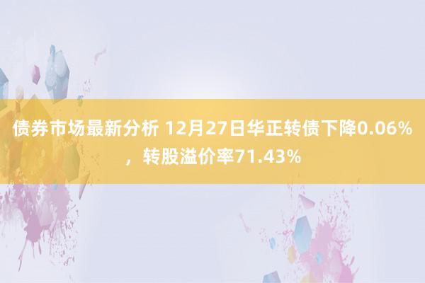 债券市场最新分析 12月27日华正转债下降0.06%，转股溢价率71.43%