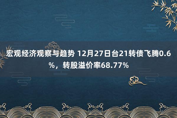 宏观经济观察与趋势 12月27日台21转债飞腾0.6%，转股溢价率68.77%