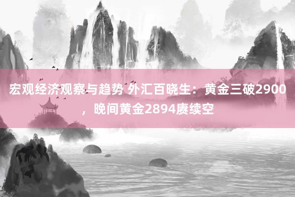 宏观经济观察与趋势 外汇百晓生：黄金三破2900，晚间黄金2894赓续空