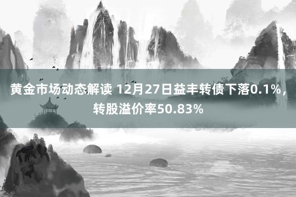 黄金市场动态解读 12月27日益丰转债下落0.1%，转股溢价率50.83%