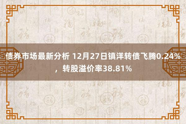 债券市场最新分析 12月27日镇洋转债飞腾0.24%，转股溢价率38.81%