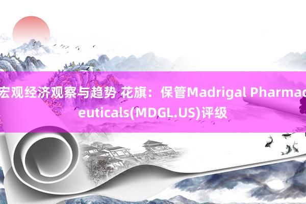 宏观经济观察与趋势 花旗：保管Madrigal Pharmaceuticals(MDGL.US)评级