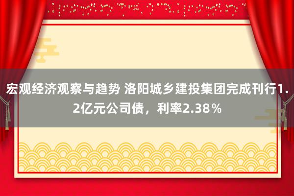 宏观经济观察与趋势 洛阳城乡建投集团完成刊行1.2亿元公司债，利率2.38％