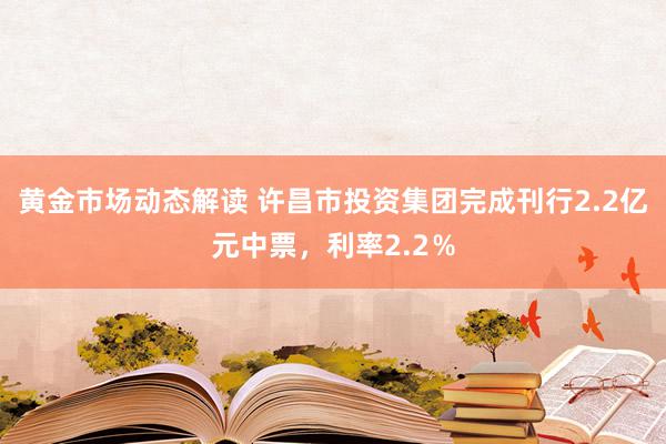 黄金市场动态解读 许昌市投资集团完成刊行2.2亿元中票，利率2.2％