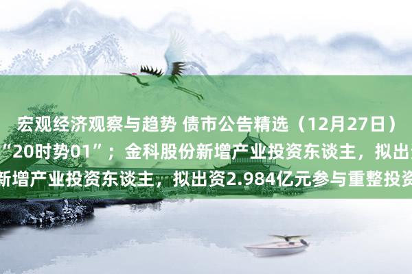 宏观经济观察与趋势 债市公告精选（12月27日）| 时势年延期一年兑付“20时势01”；金科股份新增产业投资东谈主，拟出资2.984亿元参与重整投资