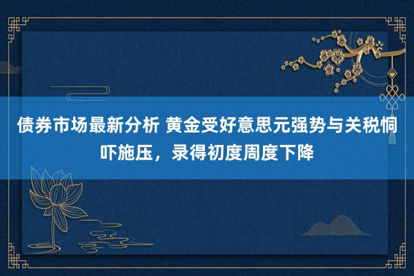 债券市场最新分析 黄金受好意思元强势与关税恫吓施压，录得初度周度下降