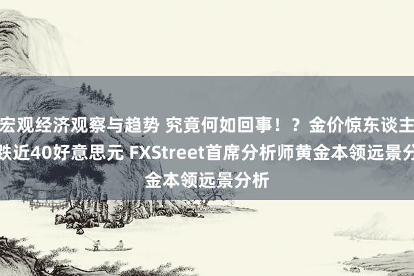 宏观经济观察与趋势 究竟何如回事！？金价惊东谈主暴跌近40好意思元 FXStreet首席分析师黄金本领远景分析