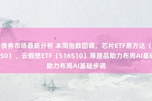 债券市场最新分析 本周指数回调，芯片ETF易方达（516350）、云假想ETF（516510）等居品助力布局AI基础步调