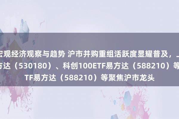 宏观经济观察与趋势 沪市并购重组活跃度显耀普及，上证180ETF易方达（530180）、科创100ETF易方达（588210）等聚焦沪市龙头