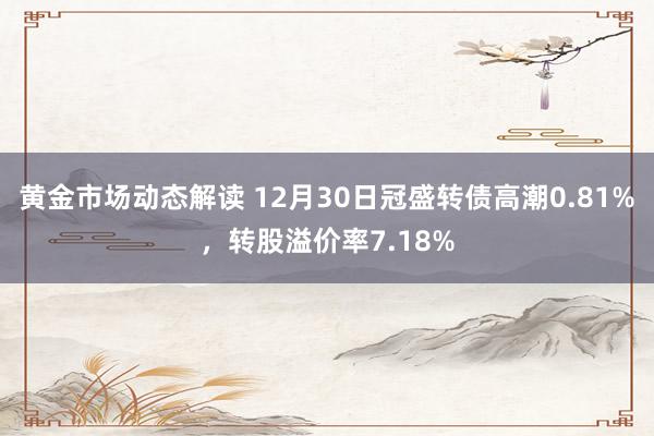 黄金市场动态解读 12月30日冠盛转债高潮0.81%，转股溢价率7.18%