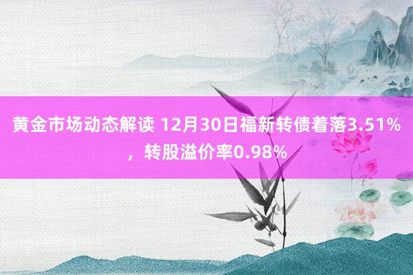 黄金市场动态解读 12月30日福新转债着落3.51%，转股溢价率0.98%