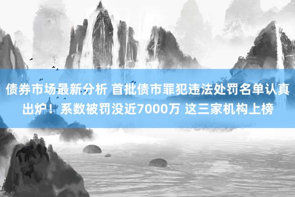 债券市场最新分析 首批债市罪犯违法处罚名单认真出炉！系数被罚没近7000万 这三家机构上榜