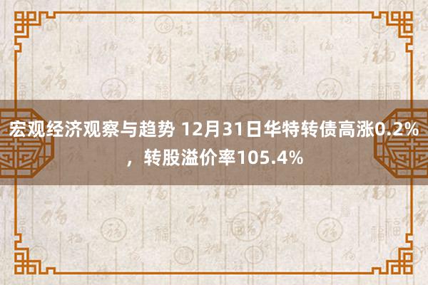 宏观经济观察与趋势 12月31日华特转债高涨0.2%，转股溢价率105.4%