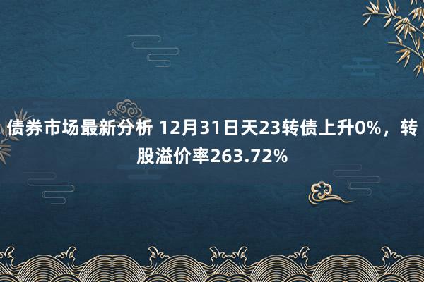 债券市场最新分析 12月31日天23转债上升0%，转股溢价率263.72%