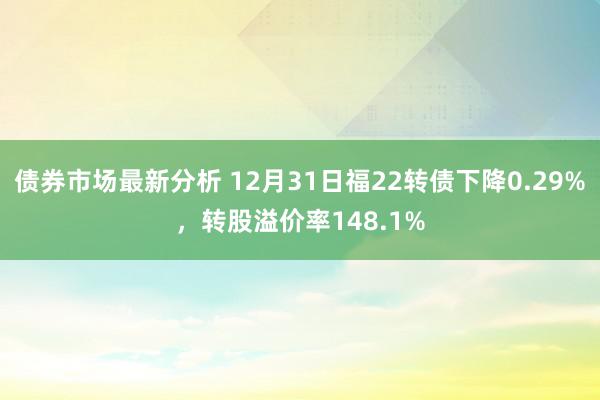 债券市场最新分析 12月31日福22转债下降0.29%，转股溢价率148.1%