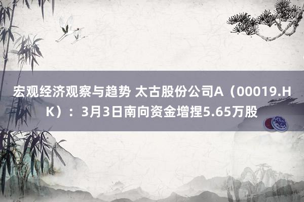 宏观经济观察与趋势 太古股份公司A（00019.HK）：3月3日南向资金增捏5.65万股