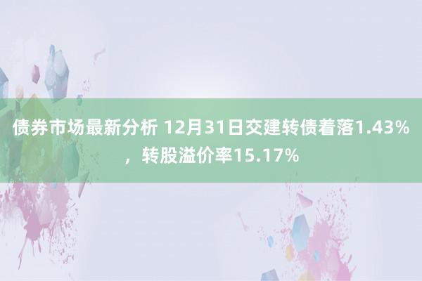 债券市场最新分析 12月31日交建转债着落1.43%，转股溢价率15.17%