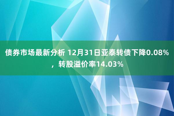 债券市场最新分析 12月31日亚泰转债下降0.08%，转股溢价率14.03%