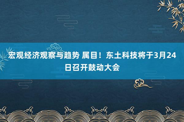 宏观经济观察与趋势 属目！东土科技将于3月24日召开鼓动大会