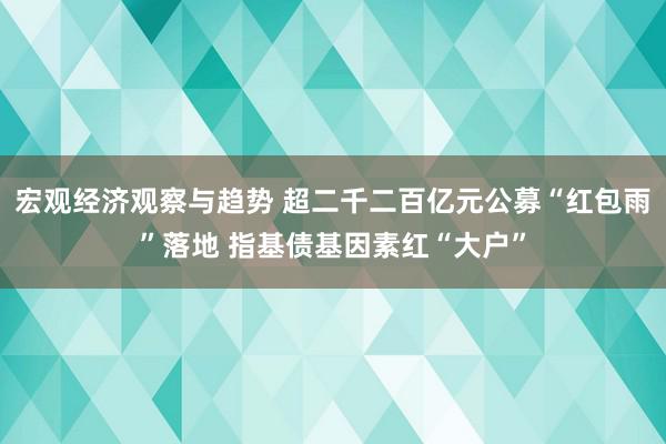 宏观经济观察与趋势 超二千二百亿元公募“红包雨”落地 指基债基因素红“大户”