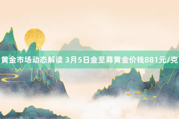 黄金市场动态解读 3月5日金至尊黄金价钱881元/克