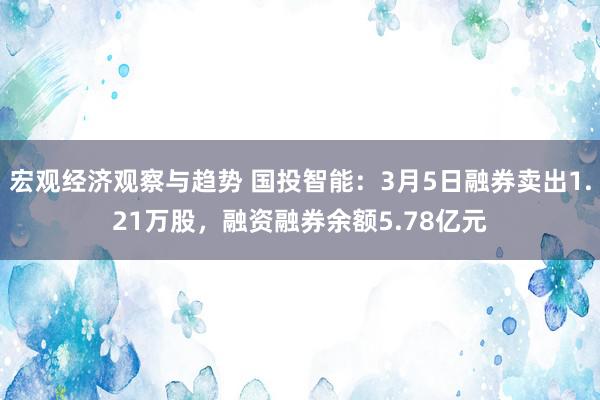 宏观经济观察与趋势 国投智能：3月5日融券卖出1.21万股，融资融券余额5.78亿元