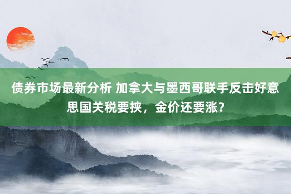 债券市场最新分析 加拿大与墨西哥联手反击好意思国关税要挟，金价还要涨？