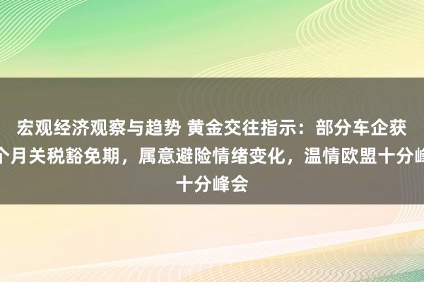 宏观经济观察与趋势 黄金交往指示：部分车企获一个月关税豁免期，属意避险情绪变化，温情欧盟十分峰会