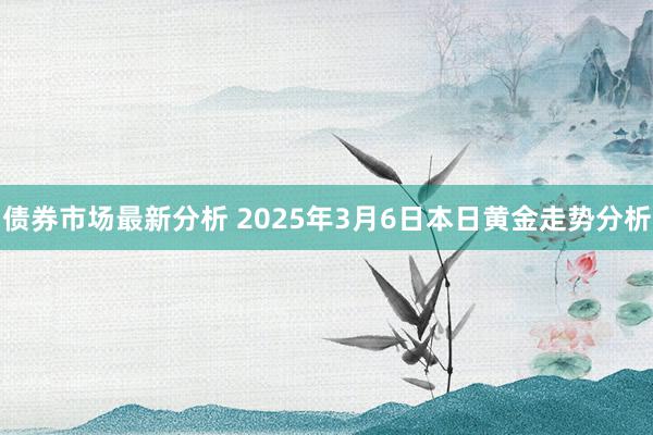 债券市场最新分析 2025年3月6日本日黄金走势分析