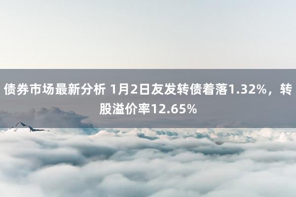 债券市场最新分析 1月2日友发转债着落1.32%，转股溢价率12.65%