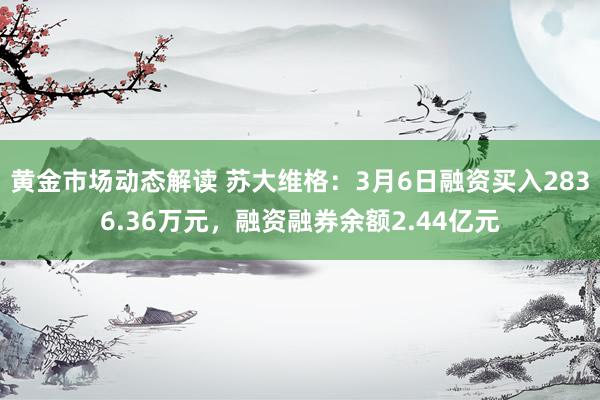 黄金市场动态解读 苏大维格：3月6日融资买入2836.36万元，融资融券余额2.44亿元