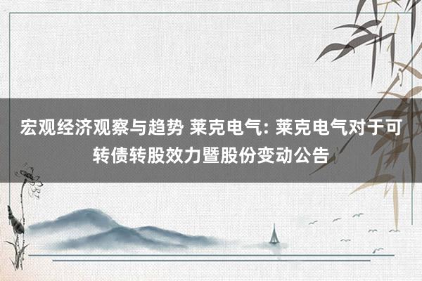 宏观经济观察与趋势 莱克电气: 莱克电气对于可转债转股效力暨股份变动公告