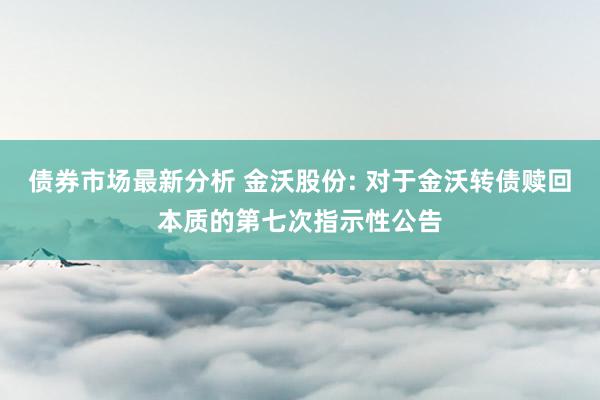 债券市场最新分析 金沃股份: 对于金沃转债赎回本质的第七次指示性公告