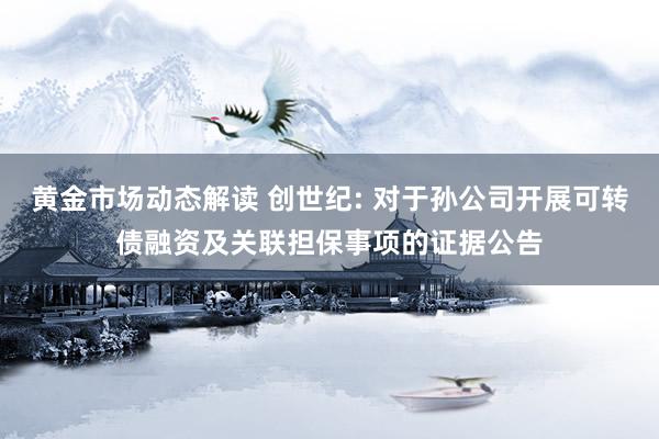 黄金市场动态解读 创世纪: 对于孙公司开展可转债融资及关联担保事项的证据公告