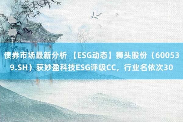 债券市场最新分析 【ESG动态】狮头股份（600539.SH）获妙盈科技ESG评级CC，行业名依次30