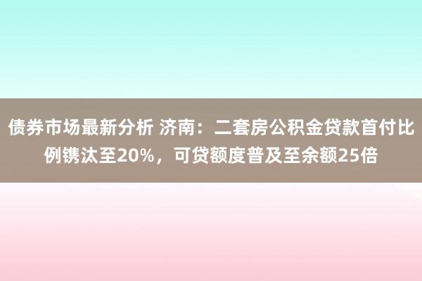 债券市场最新分析 济南：二套房公积金贷款首付比例镌汰至20%，可贷额度普及至余额25倍