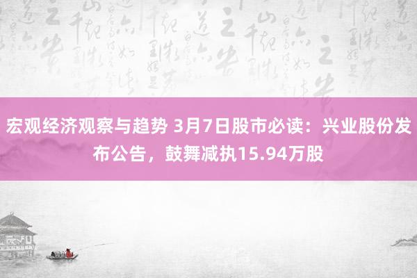 宏观经济观察与趋势 3月7日股市必读：兴业股份发布公告，鼓舞减执15.94万股