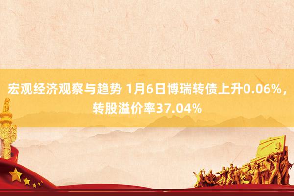 宏观经济观察与趋势 1月6日博瑞转债上升0.06%，转股溢价率37.04%