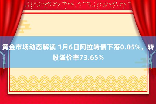 黄金市场动态解读 1月6日阿拉转债下落0.05%，转股溢价率73.65%