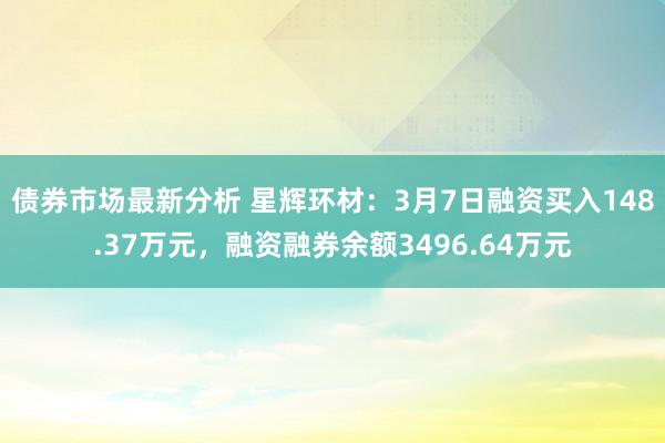 债券市场最新分析 星辉环材：3月7日融资买入148.37万元，融资融券余额3496.64万元