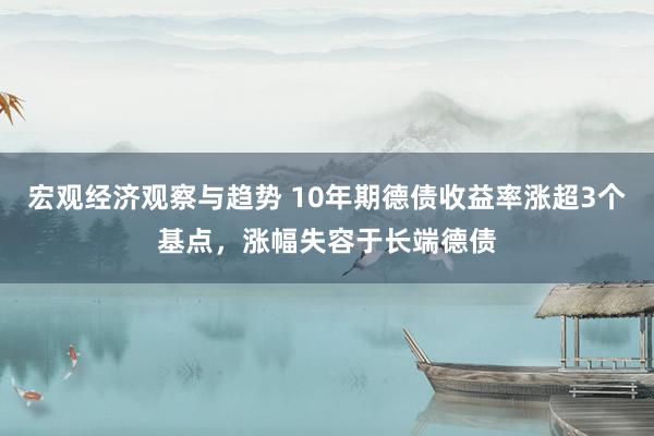 宏观经济观察与趋势 10年期德债收益率涨超3个基点，涨幅失容于长端德债